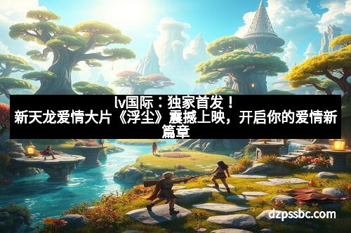 lv国际：独家首发！新天龙爱情大片《浮尘》震撼上映，开启你的爱情新篇章