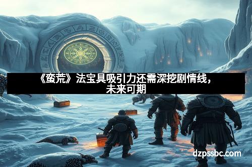 《蛮荒》法宝具吸引力还需深挖剧情线，未来可期