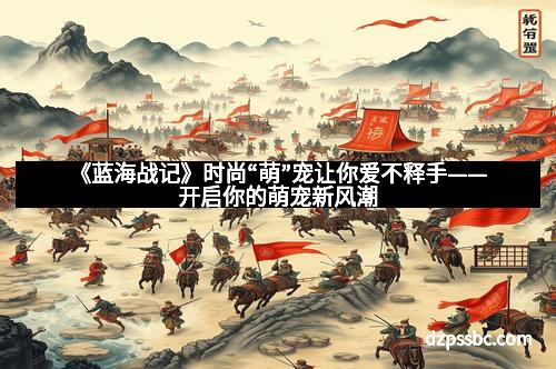 《蓝海战记》时尚“萌”宠让你爱不释手——开启你的萌宠新风潮